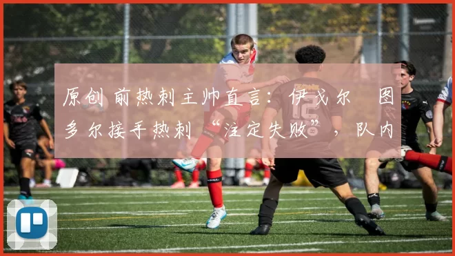 原创 前热刺主帅直言:伊戈尔・图多尔接手热刺 “注定失败”,队内氛围 “ toxic 至极”