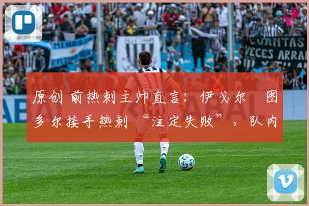 原创 前热刺主帅直言：伊戈尔・图多尔接手热刺 “注定失败”，队内氛围 “ toxic 至极”