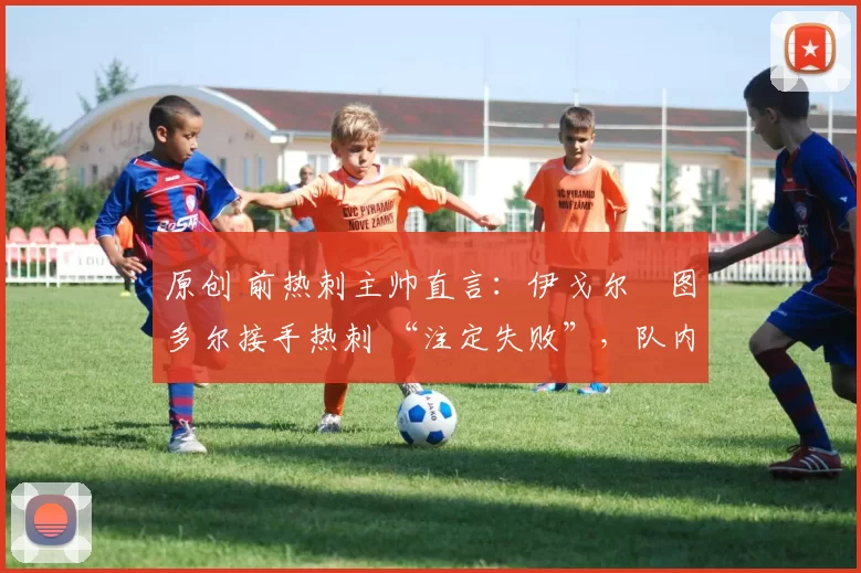 原创 前热刺主帅直言:伊戈尔・图多尔接手热刺 “注定失败”,队内氛围 “ toxic 至极”
