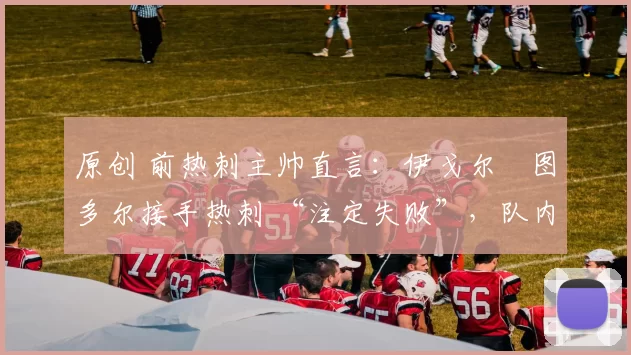 原创 前热刺主帅直言：伊戈尔・图多尔接手热刺 “注定失败”，队内氛围 “ toxic 至极”