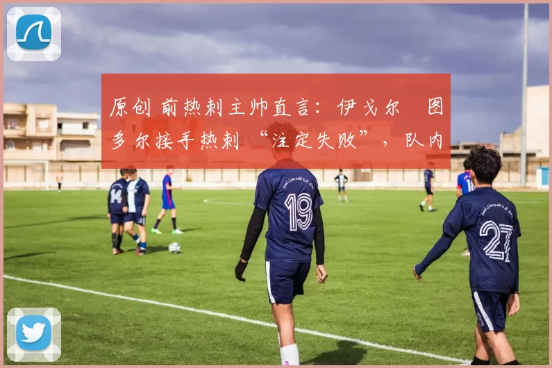 原创 前热刺主帅直言：伊戈尔・图多尔接手热刺 “注定失败”，队内氛围 “ toxic 至极”