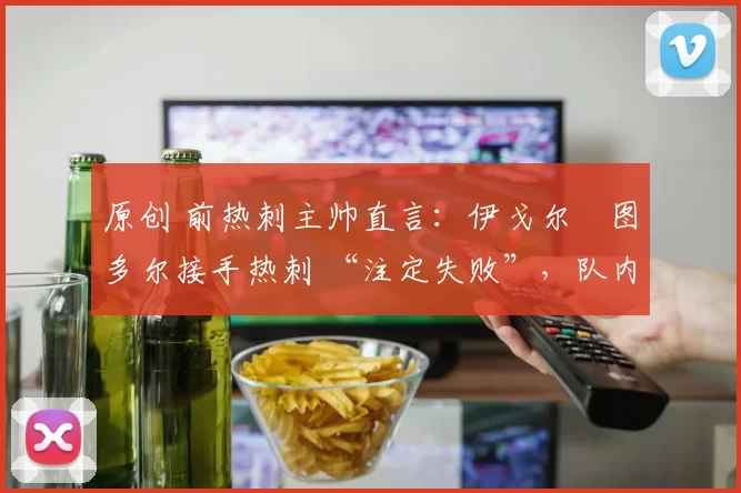 原创 前热刺主帅直言:伊戈尔・图多尔接手热刺 “注定失败”,队内氛围 “ toxic 至极”