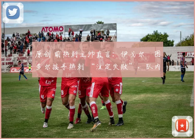 原创 前热刺主帅直言:伊戈尔・图多尔接手热刺 “注定失败”,队内氛围 “ toxic 至极”