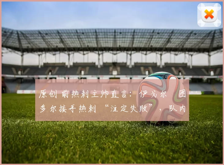 原创 前热刺主帅直言:伊戈尔・图多尔接手热刺 “注定失败”,队内氛围 “ toxic 至极”