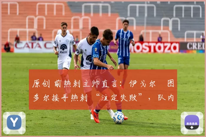 原创 前热刺主帅直言:伊戈尔・图多尔接手热刺 “注定失败”,队内氛围 “ toxic 至极”