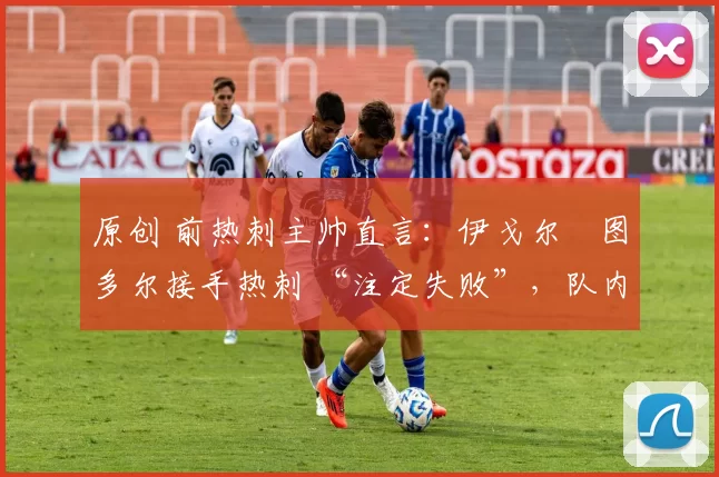 原创 前热刺主帅直言:伊戈尔・图多尔接手热刺 “注定失败”,队内氛围 “ toxic 至极”