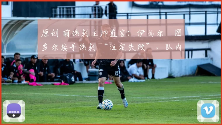 原创 前热刺主帅直言:伊戈尔・图多尔接手热刺 “注定失败”,队内氛围 “ toxic 至极”