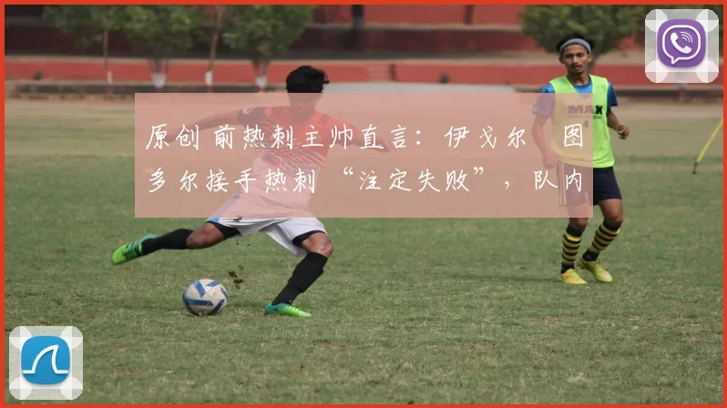 原创 前热刺主帅直言:伊戈尔・图多尔接手热刺 “注定失败”,队内氛围 “ toxic 至极”