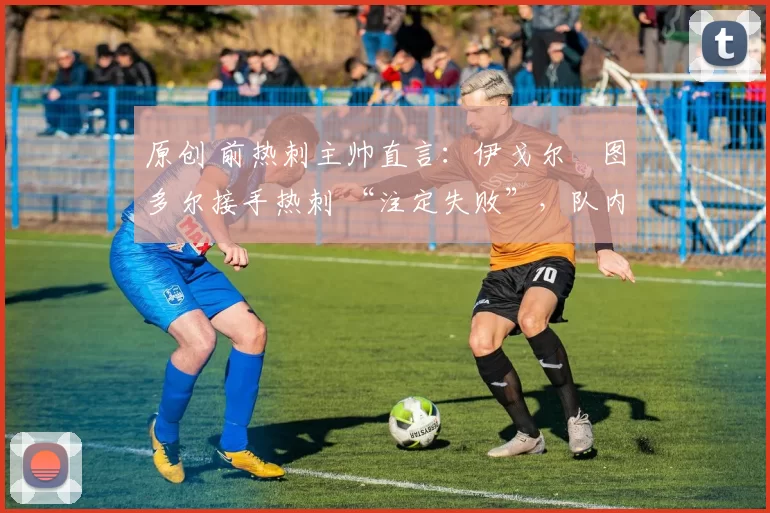 原创 前热刺主帅直言:伊戈尔・图多尔接手热刺 “注定失败”,队内氛围 “ toxic 至极”