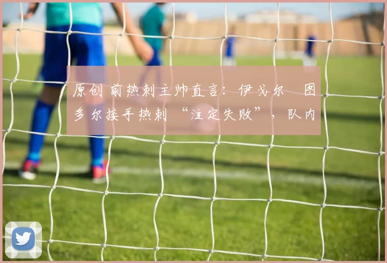 原创 前热刺主帅直言：伊戈尔・图多尔接手热刺 “注定失败”，队内氛围 “ toxic 至极”