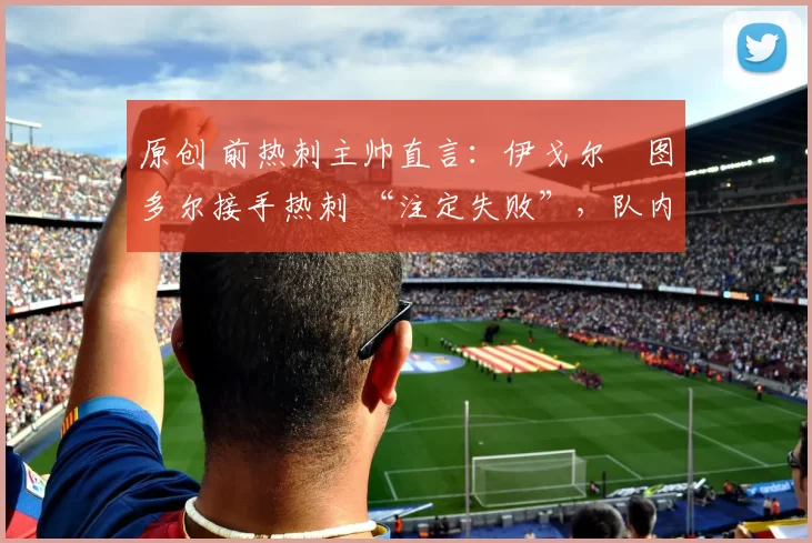 原创 前热刺主帅直言：伊戈尔・图多尔接手热刺 “注定失败”，队内氛围 “ toxic 至极”