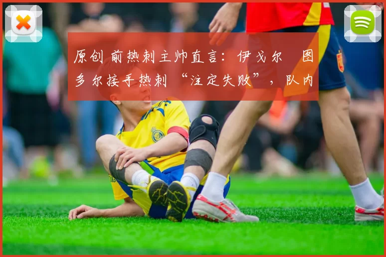 原创 前热刺主帅直言:伊戈尔・图多尔接手热刺 “注定失败”,队内氛围 “ toxic 至极”