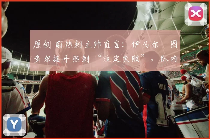 原创 前热刺主帅直言:伊戈尔・图多尔接手热刺 “注定失败”,队内氛围 “ toxic 至极”