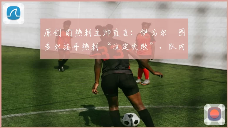 原创 前热刺主帅直言:伊戈尔・图多尔接手热刺 “注定失败”,队内氛围 “ toxic 至极”