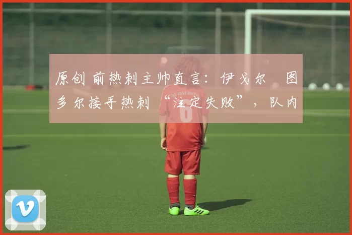 原创 前热刺主帅直言：伊戈尔・图多尔接手热刺 “注定失败”，队内氛围 “ toxic 至极”