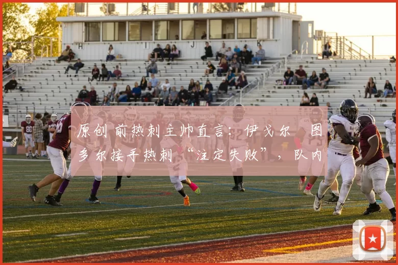 原创 前热刺主帅直言:伊戈尔・图多尔接手热刺 “注定失败”,队内氛围 “ toxic 至极”