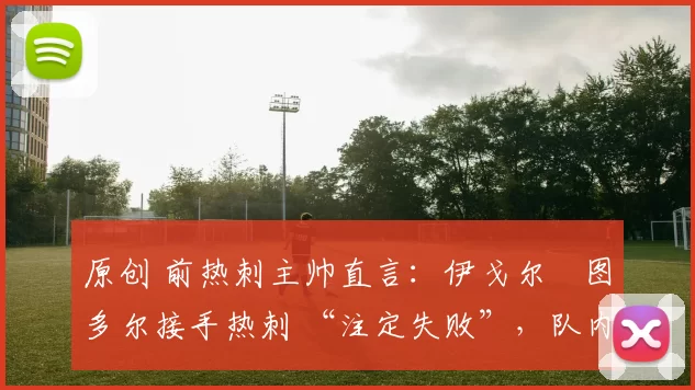 原创 前热刺主帅直言:伊戈尔・图多尔接手热刺 “注定失败”,队内氛围 “ toxic 至极”