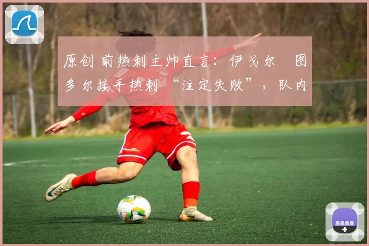 原创 前热刺主帅直言:伊戈尔・图多尔接手热刺 “注定失败”,队内氛围 “ toxic 至极”