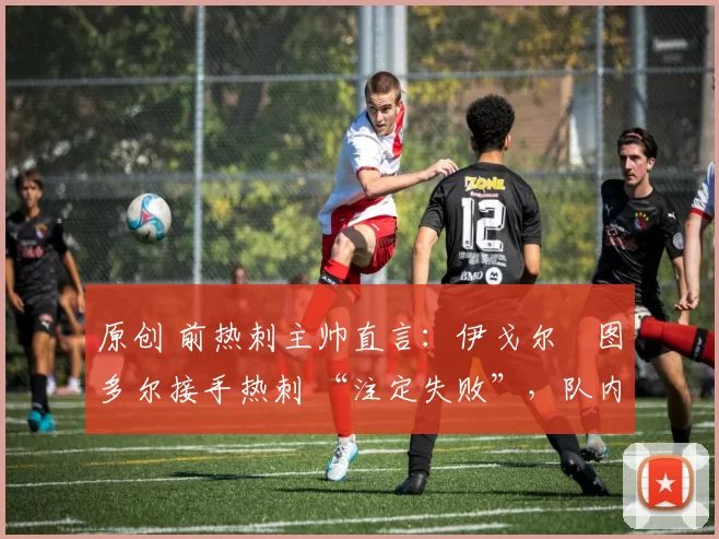 原创 前热刺主帅直言:伊戈尔・图多尔接手热刺 “注定失败”,队内氛围 “ toxic 至极”