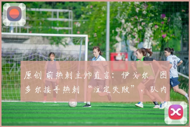 原创 前热刺主帅直言:伊戈尔・图多尔接手热刺 “注定失败”,队内氛围 “ toxic 至极”