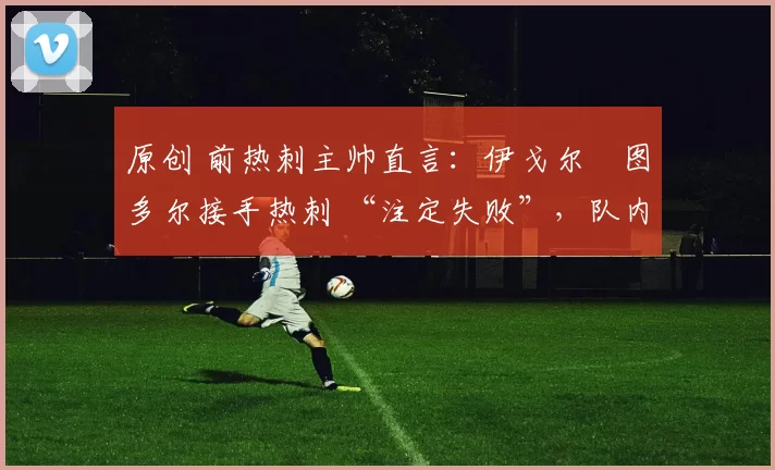 原创 前热刺主帅直言：伊戈尔・图多尔接手热刺 “注定失败”，队内氛围 “ toxic 至极”