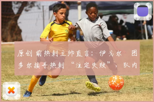 原创 前热刺主帅直言:伊戈尔・图多尔接手热刺 “注定失败”,队内氛围 “ toxic 至极”