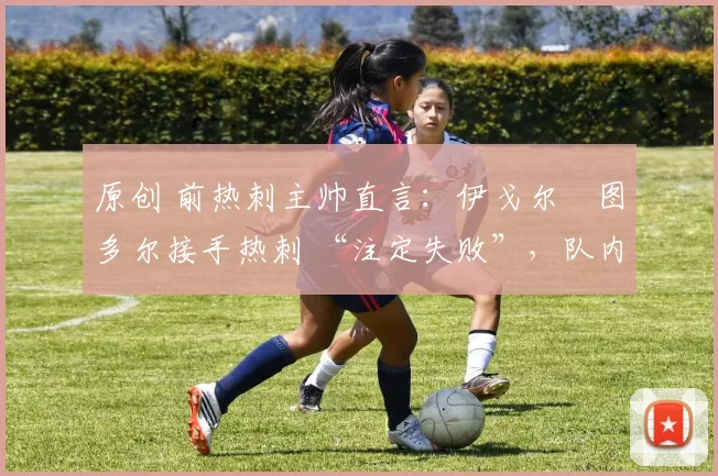 原创 前热刺主帅直言:伊戈尔・图多尔接手热刺 “注定失败”,队内氛围 “ toxic 至极”