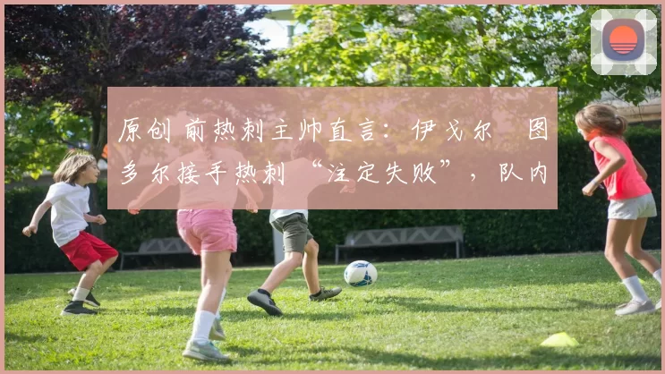 原创 前热刺主帅直言:伊戈尔・图多尔接手热刺 “注定失败”,队内氛围 “ toxic 至极”