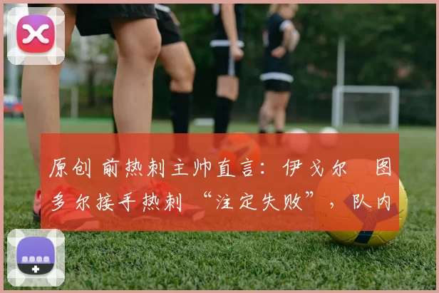 原创 前热刺主帅直言:伊戈尔・图多尔接手热刺 “注定失败”,队内氛围 “ toxic 至极”