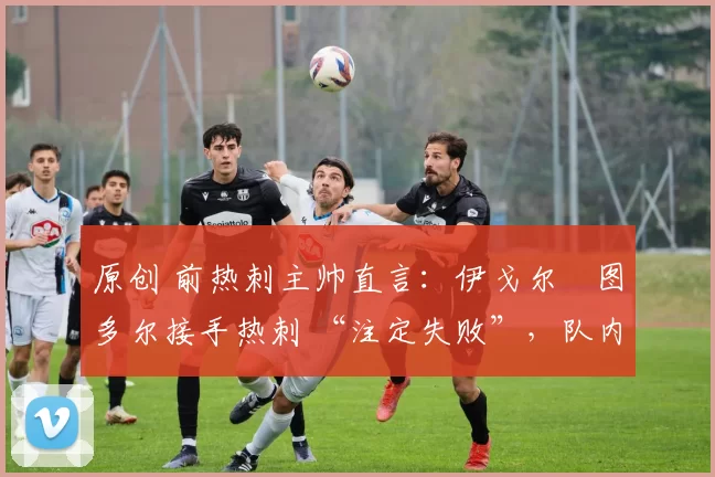 原创 前热刺主帅直言:伊戈尔・图多尔接手热刺 “注定失败”,队内氛围 “ toxic 至极”