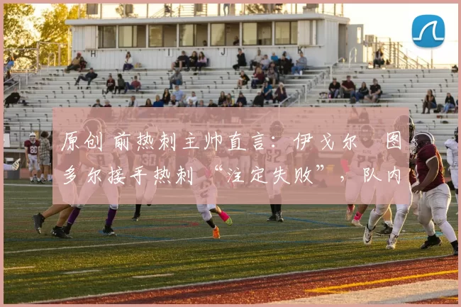 原创 前热刺主帅直言：伊戈尔・图多尔接手热刺 “注定失败”，队内氛围 “ toxic 至极”