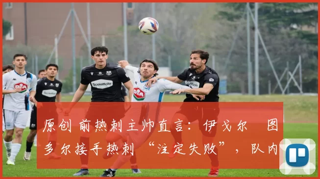 原创 前热刺主帅直言:伊戈尔・图多尔接手热刺 “注定失败”,队内氛围 “ toxic 至极”