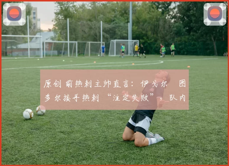 原创 前热刺主帅直言:伊戈尔・图多尔接手热刺 “注定失败”,队内氛围 “ toxic 至极”