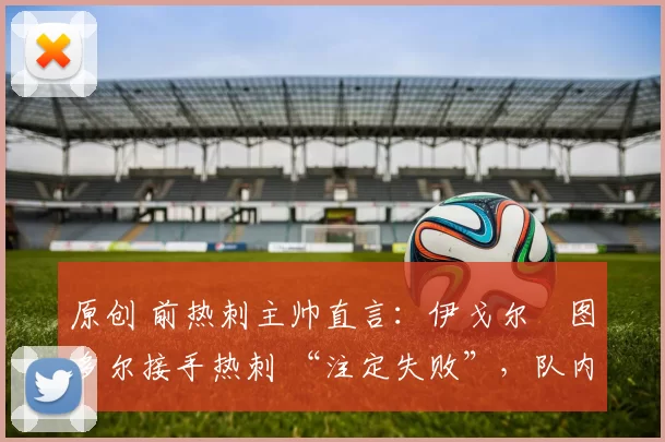 原创 前热刺主帅直言：伊戈尔・图多尔接手热刺 “注定失败”，队内氛围 “ toxic 至极”