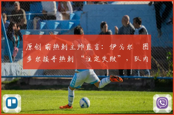 原创 前热刺主帅直言:伊戈尔・图多尔接手热刺 “注定失败”,队内氛围 “ toxic 至极”