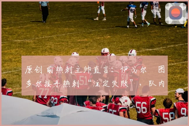 原创 前热刺主帅直言:伊戈尔・图多尔接手热刺 “注定失败”,队内氛围 “ toxic 至极”