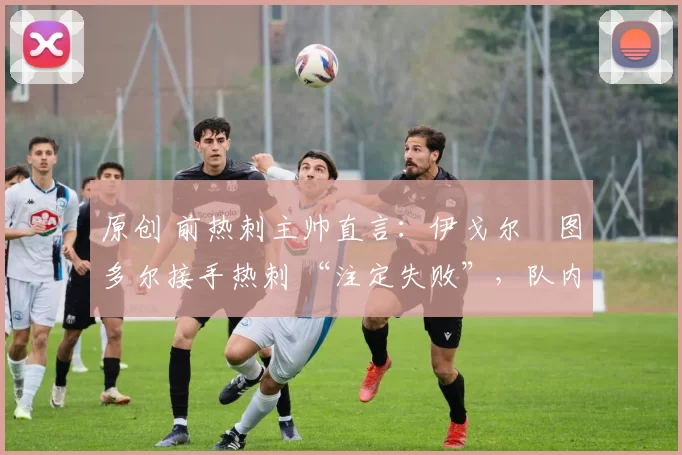 原创 前热刺主帅直言:伊戈尔・图多尔接手热刺 “注定失败”,队内氛围 “ toxic 至极”