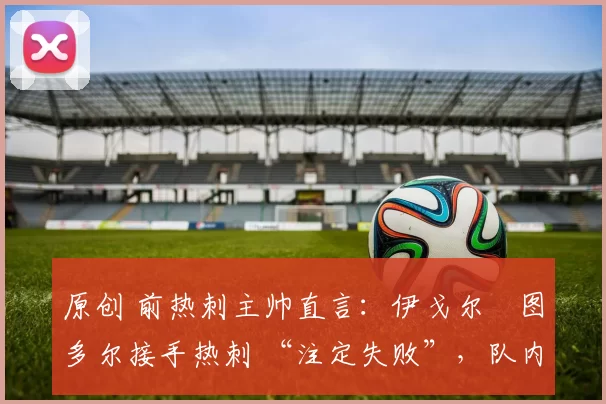 原创 前热刺主帅直言:伊戈尔・图多尔接手热刺 “注定失败”,队内氛围 “ toxic 至极”