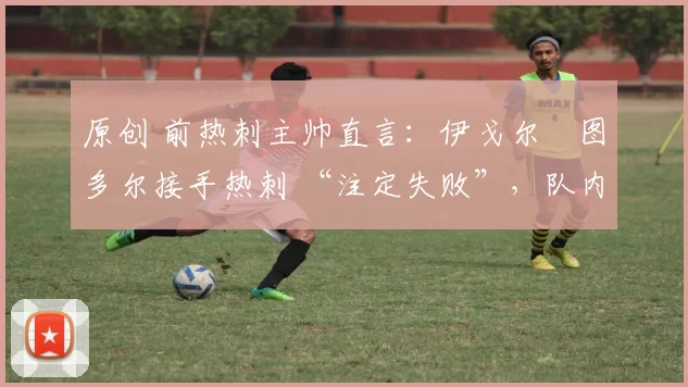 原创 前热刺主帅直言:伊戈尔・图多尔接手热刺 “注定失败”,队内氛围 “ toxic 至极”
