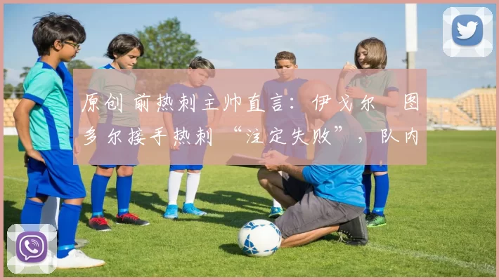 原创 前热刺主帅直言:伊戈尔・图多尔接手热刺 “注定失败”,队内氛围 “ toxic 至极”