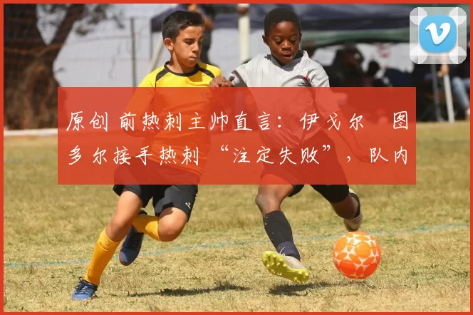 原创 前热刺主帅直言:伊戈尔・图多尔接手热刺 “注定失败”,队内氛围 “ toxic 至极”