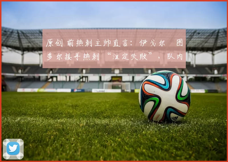原创 前热刺主帅直言:伊戈尔・图多尔接手热刺 “注定失败”,队内氛围 “ toxic 至极”