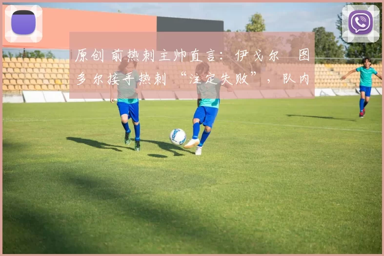 原创 前热刺主帅直言:伊戈尔・图多尔接手热刺 “注定失败”,队内氛围 “ toxic 至极”