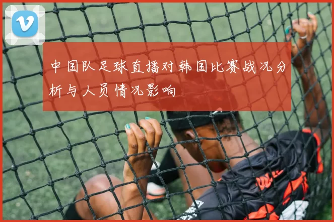 中国队足球直播对韩国比赛战况分析与人员情况影响