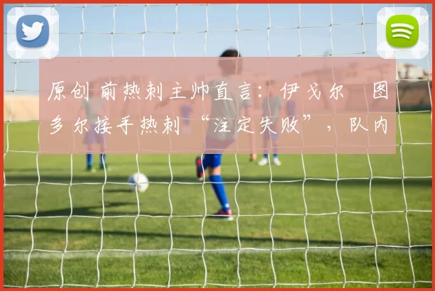 原创 前热刺主帅直言：伊戈尔・图多尔接手热刺 “注定失败”，队内氛围 “ toxic 至极”