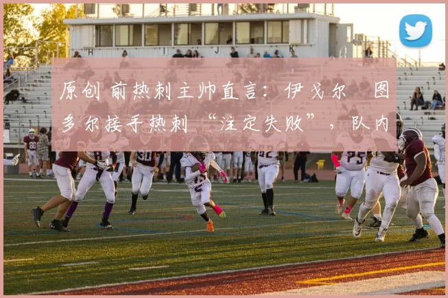 原创 前热刺主帅直言：伊戈尔・图多尔接手热刺 “注定失败”，队内氛围 “ toxic 至极”