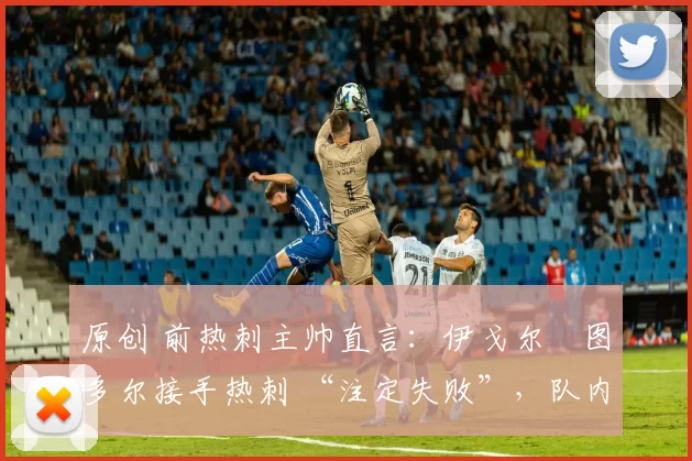 原创 前热刺主帅直言:伊戈尔・图多尔接手热刺 “注定失败”,队内氛围 “ toxic 至极”