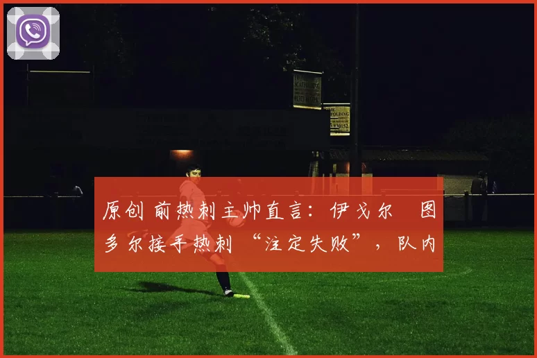 原创 前热刺主帅直言:伊戈尔・图多尔接手热刺 “注定失败”,队内氛围 “ toxic 至极”