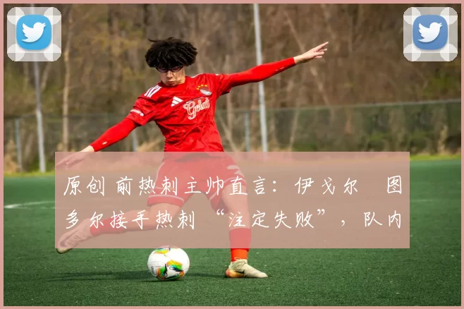 原创 前热刺主帅直言:伊戈尔・图多尔接手热刺 “注定失败”,队内氛围 “ toxic 至极”