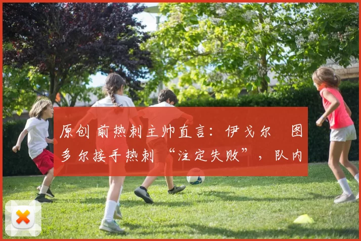 原创 前热刺主帅直言:伊戈尔・图多尔接手热刺 “注定失败”,队内氛围 “ toxic 至极”